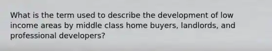 What is the term used to describe the development of low income areas by middle class home buyers, landlords, and professional developers?