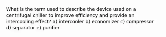 What is the term used to describe the device used on a centrifugal chiller to improve efficiency and provide an intercooling effect? a) intercooler b) economizer c) compressor d) separator e) purifier