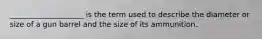 ____________________ is the term used to describe the diameter or size of a gun barrel and the size of its ammunition.