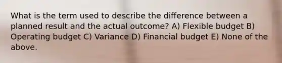 What is the term used to describe the difference between a planned result and the actual outcome? A) Flexible budget B) Operating budget C) Variance D) Financial budget E) None of the above.