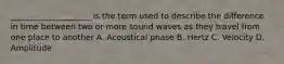 ____________________ is the term used to describe the difference in time between two or more sound waves as they travel from one place to another A. Acoustical phase B. Hertz C. Velocity D. Amplitude