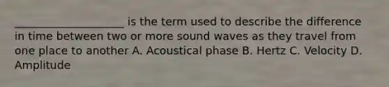 ____________________ is the term used to describe the difference in time between two or more sound waves as they travel from one place to another A. Acoustical phase B. Hertz C. Velocity D. Amplitude