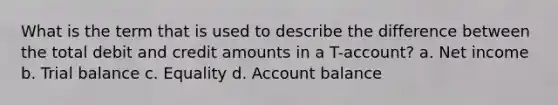 What is the term that is used to describe the difference between the total debit and credit amounts in a T-account? a. Net income b. Trial balance c. Equality d. Account balance