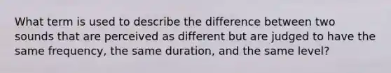 What term is used to describe the difference between two sounds that are perceived as different but are judged to have the same frequency, the same duration, and the same level?