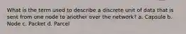 What is the term used to describe a discrete unit of data that is sent from one node to another over the network? a. Capsule b. Node c. Packet d. Parcel