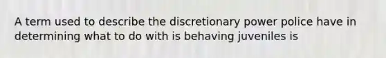 A term used to describe the discretionary power police have in determining what to do with is behaving juveniles is