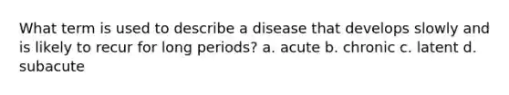 What term is used to describe a disease that develops slowly and is likely to recur for long periods? a. acute b. chronic c. latent d. subacute