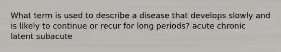 What term is used to describe a disease that develops slowly and is likely to continue or recur for long periods? acute chronic latent subacute