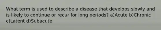 What term is used to describe a disease that develops slowly and is likely to continue or recur for long periods? a)Acute b)Chronic c)Latent d)Subacute