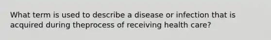 What term is used to describe a disease or infection that is acquired during theprocess of receiving health care?