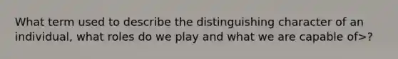 What term used to describe the distinguishing character of an individual, what roles do we play and what we are capable of>?