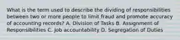 What is the term used to describe the dividing of responsibilities between two or more people to limit fraud and promote accuracy of accounting​ records? A. Division of Tasks B. Assignment of Responsibilities C. Job accountability D. Segregation of Duties