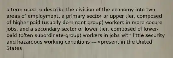 a term used to describe the division of the economy into two areas of employment, a primary sector or upper tier, composed of higher-paid (usually dominant-group) workers in more-secure jobs, and a secondary sector or lower tier, composed of lower-paid (often subordinate-group) workers in jobs with little security and hazardous working conditions --->present in the United States