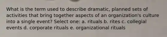 What is the term used to describe dramatic, planned sets of activities that bring together aspects of an organization's culture into a single event? Select one: a. rituals b. rites c. collegial events d. corporate rituals e. organizational rituals