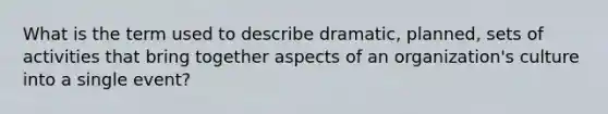 What is the term used to describe dramatic, planned, sets of activities that bring together aspects of an organization's culture into a single event?