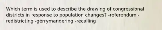 Which term is used to describe the drawing of congressional districts in response to population changes? -referendum -redistricting -gerrymandering -recalling