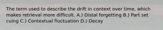 The term used to describe the drift in context over time, which makes retrieval more difficult. A.) Distal forgetting B.) Part set cuing C.) Contextual fluctuation D.) Decay