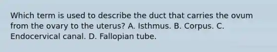 Which term is used to describe the duct that carries the ovum from the ovary to the uterus? A. Isthmus. B. Corpus. C. Endocervical canal. D. Fallopian tube.