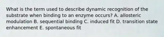 What is the term used to describe dynamic recognition of the substrate when binding to an enzyme occurs? A. allosteric modulation B. sequential binding C. induced fit D. transition state enhancement E. spontaneous fit