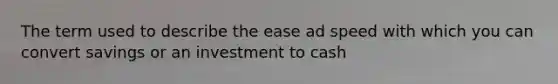 The term used to describe the ease ad speed with which you can convert savings or an investment to cash