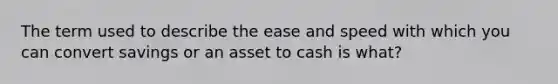 The term used to describe the ease and speed with which you can convert savings or an asset to cash is what?