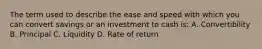 The term used to describe the ease and speed with which you can convert savings or an investment to cash is: A. Convertibility B. Principal C. Liquidity D. Rate of return