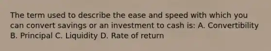 The term used to describe the ease and speed with which you can convert savings or an investment to cash is: A. Convertibility B. Principal C. Liquidity D. Rate of return