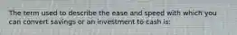 The term used to describe the ease and speed with which you can convert savings or an investment to cash is: