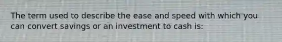 The term used to describe the ease and speed with which you can convert savings or an investment to cash is: