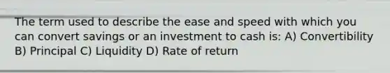 The term used to describe the ease and speed with which you can convert savings or an investment to cash is: A) Convertibility B) Principal C) Liquidity D) Rate of return