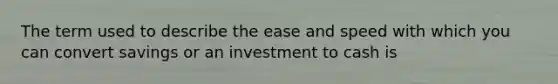 The term used to describe the ease and speed with which you can convert savings or an investment to cash is