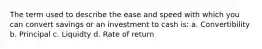 The term used to describe the ease and speed with which you can convert savings or an investment to cash is: a. Convertibility b. Principal c. Liquidty d. Rate of return