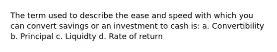 The term used to describe the ease and speed with which you can convert savings or an investment to cash is: a. Convertibility b. Principal c. Liquidty d. Rate of return