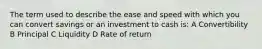 The term used to describe the ease and speed with which you can convert savings or an investment to cash is: A Convertibility B Principal C Liquidity D Rate of return