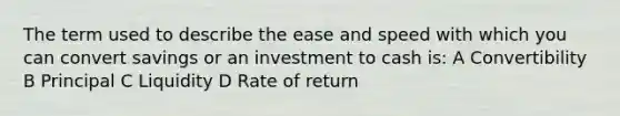 The term used to describe the ease and speed with which you can convert savings or an investment to cash is: A Convertibility B Principal C Liquidity D Rate of return