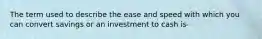 The term used to describe the ease and speed with which you can convert savings or an investment to cash is-