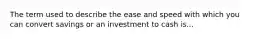 The term used to describe the ease and speed with which you can convert savings or an investment to cash is...