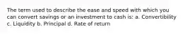 The term used to describe the ease and speed with which you can convert savings or an investment to cash is: a. Convertibility c. Liquidity b. Principal d. Rate of return