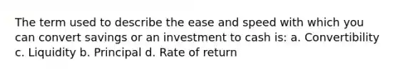 The term used to describe the ease and speed with which you can convert savings or an investment to cash is: a. Convertibility c. Liquidity b. Principal d. Rate of return