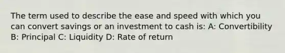 The term used to describe the ease and speed with which you can convert savings or an investment to cash is: A: Convertibility B: Principal C: Liquidity D: Rate of return