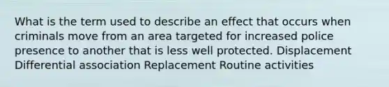 What is the term used to describe an effect that occurs when criminals move from an area targeted for increased police presence to another that is less well protected. Displacement Differential association Replacement Routine activities