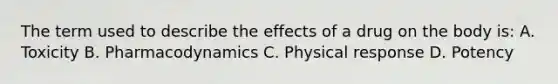 The term used to describe the effects of a drug on the body is: A. Toxicity B. Pharmacodynamics C. Physical response D. Potency