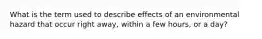 What is the term used to describe effects of an environmental hazard that occur right away, within a few hours, or a day?
