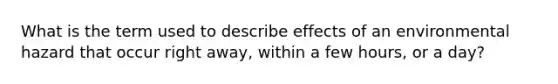 What is the term used to describe effects of an environmental hazard that occur right away, within a few hours, or a day?