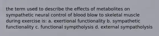 the term used to describe the effects of metabolites on sympathetic neural control of blood blow to skeletal muscle during exercise is: a. exertional functionality b. sympathetic functionality c. functional symptholysis d. external sympatholysis