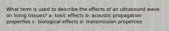 What term is used to describe the effects of an ultrasound wave on living tissues? a- toxic effects b- acoustic propagation properties c- biological effects d- transmission properties