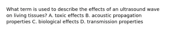 What term is used to describe the effects of an ultrasound wave on living tissues? A. toxic effects B. acoustic propagation properties C. biological effects D. transmission properties