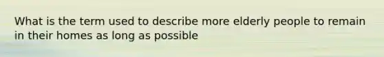 What is the term used to describe more elderly people to remain in their homes as long as possible