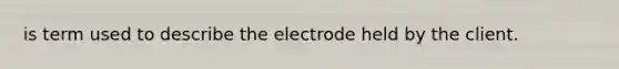 is term used to describe the electrode held by the client.