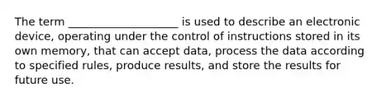 The term ____________________ is used to describe an electronic device, operating under the control of instructions stored in its own memory, that can accept data, process the data according to specified rules, produce results, and store the results for future use.